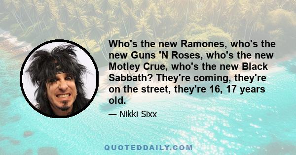 Who's the new Ramones, who's the new Guns 'N Roses, who's the new Motley Crue, who's the new Black Sabbath? They're coming, they're on the street, they're 16, 17 years old.