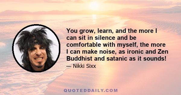 You grow, learn, and the more I can sit in silence and be comfortable with myself, the more I can make noise, as ironic and Zen Buddhist and satanic as it sounds!