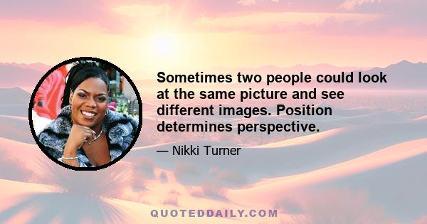 Sometimes two people could look at the same picture and see different images. Position determines perspective.