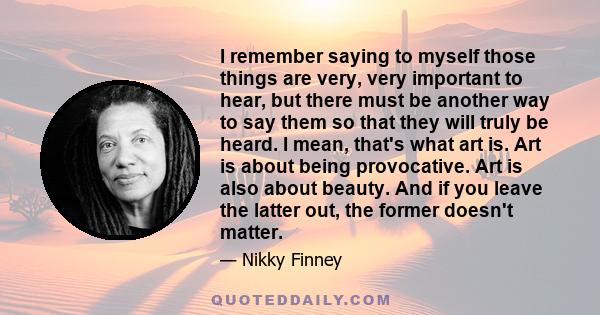 I remember saying to myself those things are very, very important to hear, but there must be another way to say them so that they will truly be heard. I mean, that's what art is. Art is about being provocative. Art is