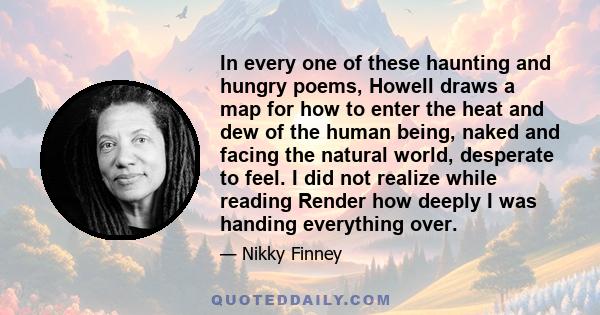 In every one of these haunting and hungry poems, Howell draws a map for how to enter the heat and dew of the human being, naked and facing the natural world, desperate to feel. I did not realize while reading Render how 