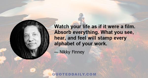 Watch your life as if it were a film. Absorb everything. What you see, hear, and feel will stamp every alphabet of your work.