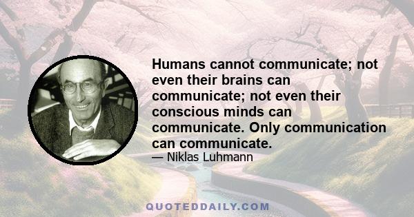 Humans cannot communicate; not even their brains can communicate; not even their conscious minds can communicate. Only communication can communicate.