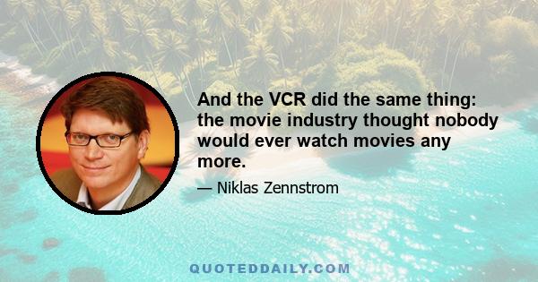 And the VCR did the same thing: the movie industry thought nobody would ever watch movies any more.