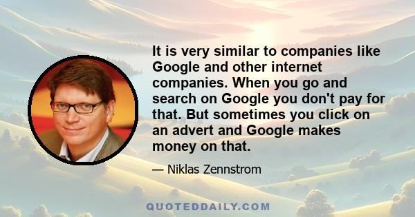 It is very similar to companies like Google and other internet companies. When you go and search on Google you don't pay for that. But sometimes you click on an advert and Google makes money on that.