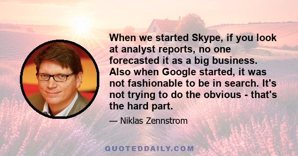 When we started Skype, if you look at analyst reports, no one forecasted it as a big business. Also when Google started, it was not fashionable to be in search. It's not trying to do the obvious - that's the hard part.