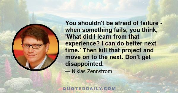 You shouldn't be afraid of failure - when something fails, you think, 'What did I learn from that experience? I can do better next time.' Then kill that project and move on to the next. Don't get disappointed.