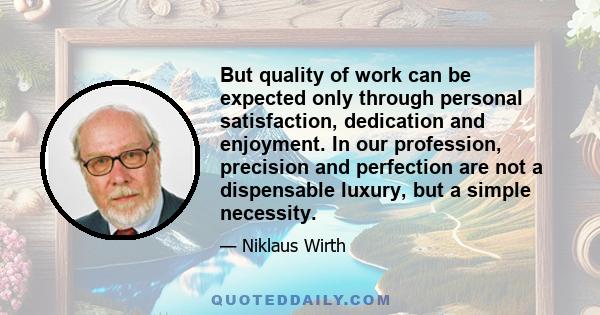 But quality of work can be expected only through personal satisfaction, dedication and enjoyment. In our profession, precision and perfection are not a dispensable luxury, but a simple necessity.