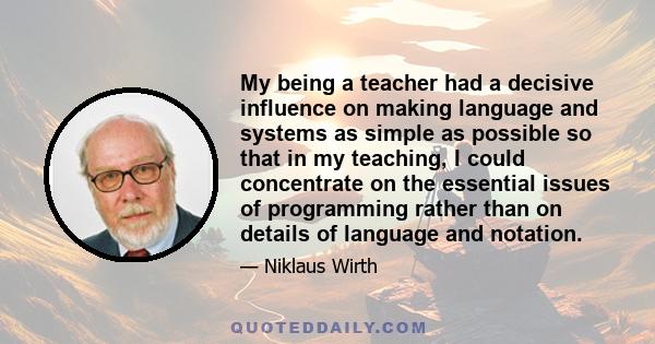 My being a teacher had a decisive influence on making language and systems as simple as possible so that in my teaching, I could concentrate on the essential issues of programming rather than on details of language and