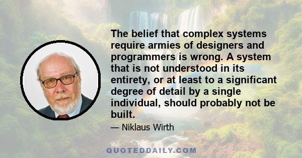 The belief that complex systems require armies of designers and programmers is wrong. A system that is not understood in its entirety, or at least to a significant degree of detail by a single individual, should