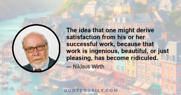 The idea that one might derive satisfaction from his or her successful work, because that work is ingenious, beautiful, or just pleasing, has become ridiculed.