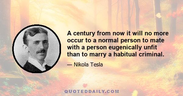 A century from now it will no more occur to a normal person to mate with a person eugenically unfit than to marry a habitual criminal.