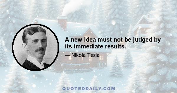 A new idea must not be judged by its immediate results.