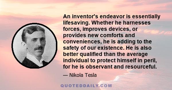 An inventor's endeavor is essentially lifesaving. Whether he harnesses forces, improves devices, or provides new comforts and conveniences, he is adding to the safety of our existence. He is also better qualified than