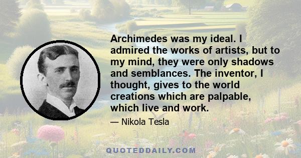 Archimedes was my ideal. I admired the works of artists, but to my mind, they were only shadows and semblances. The inventor, I thought, gives to the world creations which are palpable, which live and work.