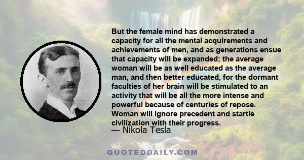 But the female mind has demonstrated a capacity for all the mental acquirements and achievements of men, and as generations ensue that capacity will be expanded; the average woman will be as well educated as the average 