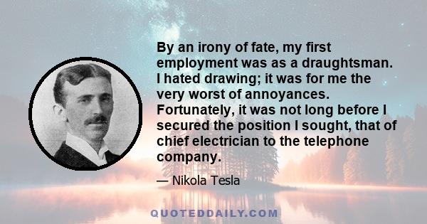 By an irony of fate, my first employment was as a draughtsman. I hated drawing; it was for me the very worst of annoyances. Fortunately, it was not long before I secured the position I sought, that of chief electrician