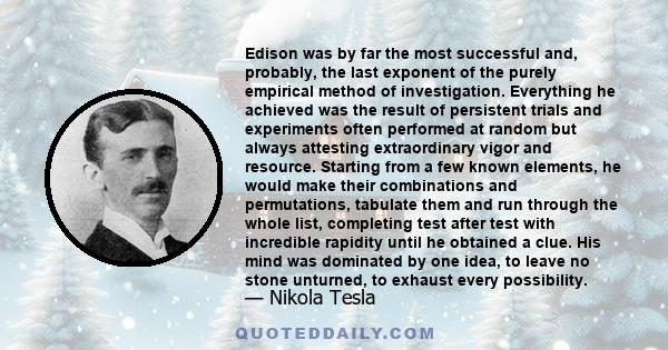 Edison was by far the most successful and, probably, the last exponent of the purely empirical method of investigation. Everything he achieved was the result of persistent trials and experiments often performed at