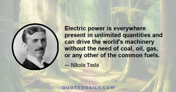 Electric power is everywhere present in unlimited quantities and can drive the world's machinery without the need of coal, oil, gas, or any other of the common fuels.