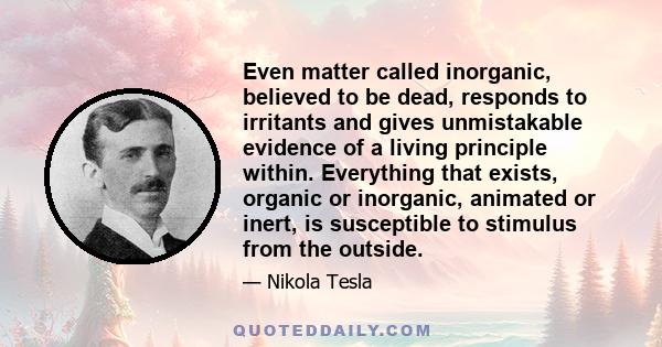 Even matter called inorganic, believed to be dead, responds to irritants and gives unmistakable evidence of a living principle within. Everything that exists, organic or inorganic, animated or inert, is susceptible to