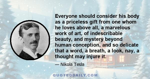 Everyone should consider his body as a priceless gift from one whom he loves above all, a marvelous work of art, of indescribable beauty, and mystery beyond human conception, and so delicate that a word, a breath, a