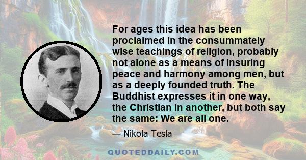 For ages this idea has been proclaimed in the consummately wise teachings of religion, probably not alone as a means of insuring peace and harmony among men, but as a deeply founded truth. The Buddhist expresses it in