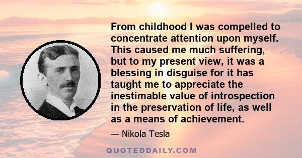 From childhood I was compelled to concentrate attention upon myself. This caused me much suffering, but to my present view, it was a blessing in disguise for it has taught me to appreciate the inestimable value of