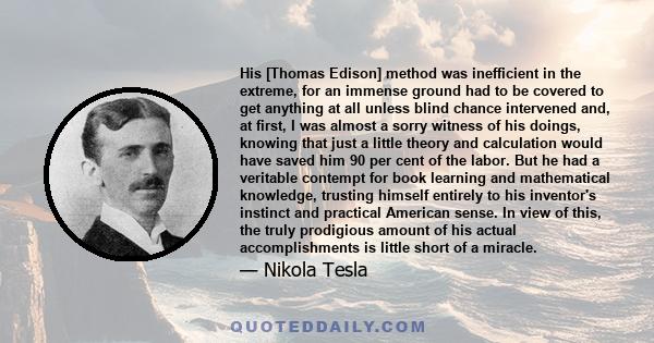 His [Thomas Edison] method was inefficient in the extreme, for an immense ground had to be covered to get anything at all unless blind chance intervened and, at first, I was almost a sorry witness of his doings, knowing 