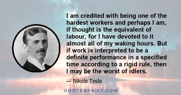 I am credited with being one of the hardest workers and perhaps I am, if thought is the equivalent of labour, for I have devoted to it almost all of my waking hours. But if work is interpreted to be a definite