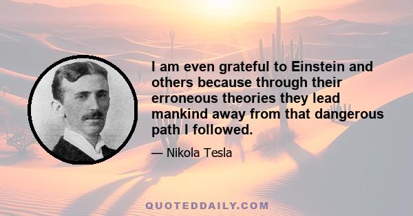 I am even grateful to Einstein and others because through their erroneous theories they lead mankind away from that dangerous path I followed.