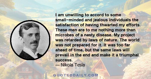 I am unwilling to accord to some small−minded and jealous individuals the satisfaction of having thwarted my efforts. These men are to me nothing more than microbes of a nasty disease. My project was retarded by laws of 