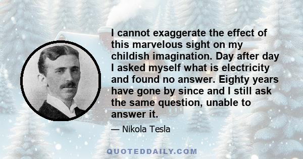 I cannot exaggerate the effect of this marvelous sight on my childish imagination. Day after day I asked myself what is electricity and found no answer. Eighty years have gone by since and I still ask the same question, 