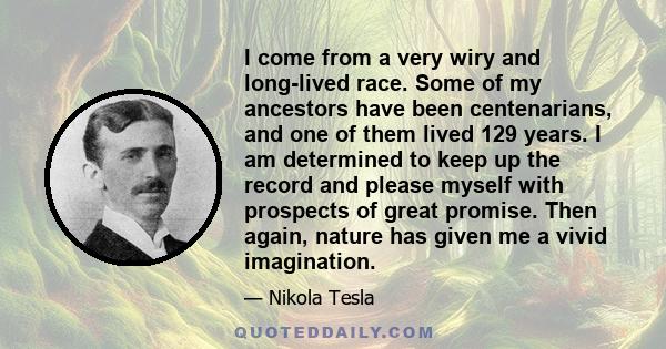 I come from a very wiry and long-lived race. Some of my ancestors have been centenarians, and one of them lived 129 years. I am determined to keep up the record and please myself with prospects of great promise. Then