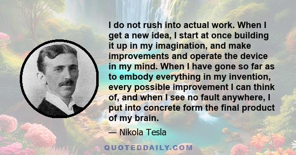 I do not rush into actual work. When I get a new idea, I start at once building it up in my imagination, and make improvements and operate the device in my mind. When I have gone so far as to embody everything in my