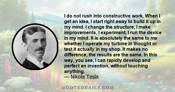 I do not rush into constructive work. When I get an idea, I start right away to build it up in my mind. I change the structure, I make improvements, I experiment, I run the device in my mind. It is absolutely the same