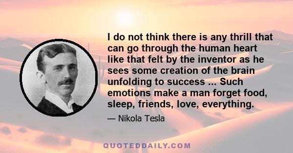 I do not think there is any thrill that can go through the human heart like that felt by the inventor as he sees some creation of the brain unfolding to success ... Such emotions make a man forget food, sleep, friends,