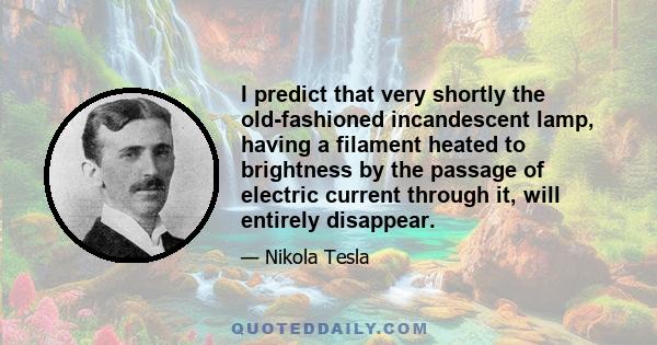 I predict that very shortly the old-fashioned incandescent lamp, having a filament heated to brightness by the passage of electric current through it, will entirely disappear.