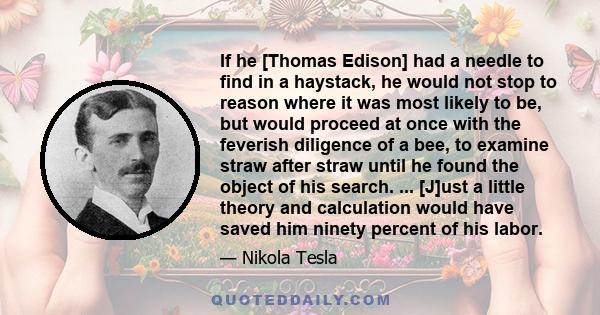 If he [Thomas Edison] had a needle to find in a haystack, he would not stop to reason where it was most likely to be, but would proceed at once with the feverish diligence of a bee, to examine straw after straw until he 