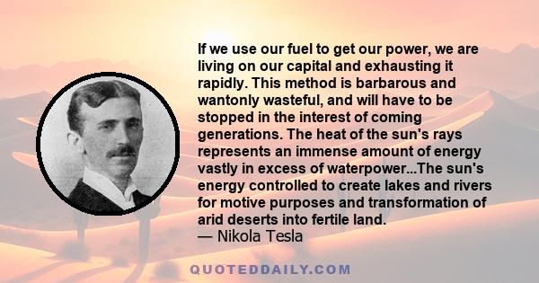 If we use our fuel to get our power, we are living on our capital and exhausting it rapidly. This method is barbarous and wantonly wasteful, and will have to be stopped in the interest of coming generations. The heat of 