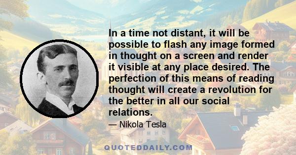 In a time not distant, it will be possible to flash any image formed in thought on a screen and render it visible at any place desired. The perfection of this means of reading thought will create a revolution for the