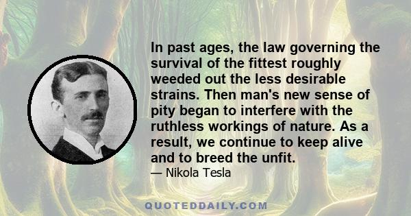 In past ages, the law governing the survival of the fittest roughly weeded out the less desirable strains. Then man's new sense of pity began to interfere with the ruthless workings of nature. As a result, we continue