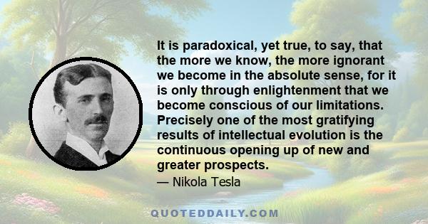 It is paradoxical, yet true, to say, that the more we know, the more ignorant we become in the absolute sense, for it is only through enlightenment that we become conscious of our limitations. Precisely one of the most