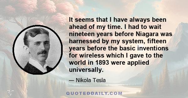 It seems that I have always been ahead of my time. I had to wait nineteen years before Niagara was harnessed by my system, fifteen years before the basic inventions for wireless which I gave to the world in 1893 were