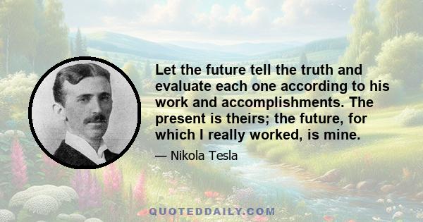 Let the future tell the truth and evaluate each one according to his work and accomplishments. The present is theirs; the future, for which I really worked, is mine.