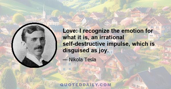 Love: I recognize the emotion for what it is, an irrational self-destructive impulse, which is disguised as joy.