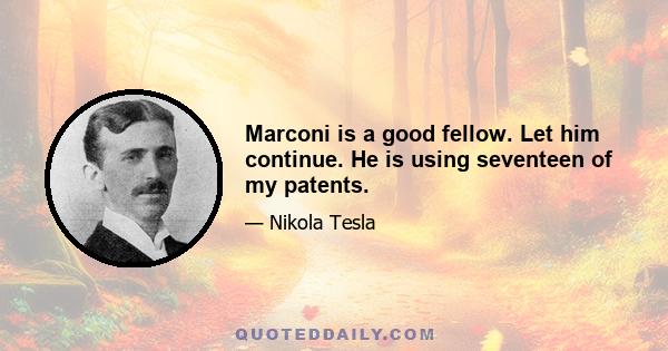 Marconi is a good fellow. Let him continue. He is using seventeen of my patents.