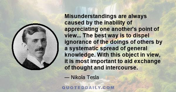 Misunderstandings are always caused by the inability of appreciating one another's point of view... The best way is to dispel ignorance of the doings of others by a systematic spread of general knowledge. With this