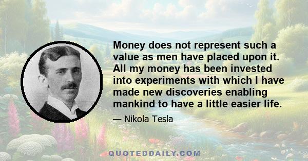 Money does not represent such a value as men have placed upon it. All my money has been invested into experiments with which I have made new discoveries enabling mankind to have a little easier life.