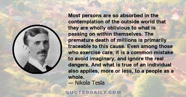 Most persons are so absorbed in the contemplation of the outside world that they are wholly oblivious to what is passing on within themselves. The premature death of millions is primarily traceable to this cause. Even