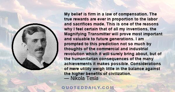 My belief is firm in a law of compensation. The true rewards are ever in proportion to the labor and sacrifices made. This is one of the reasons why I feel certain that of all my inventions, the Magnifying Transmitter